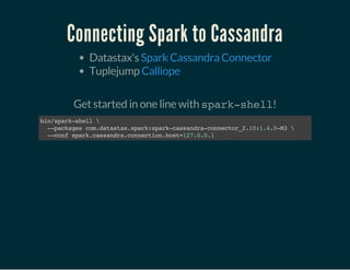 Connecting Spark to Cassandra
Datastax's
Tuplejump
Spark Cassandra Connector
Calliope
 
Get started in one line with spark-shell!
bin/spark-shell
--packagescom.datastax.spark:spark-cassandra-connector_2.10:1.4.0-M3
--confspark.cassandra.connection.host=127.0.0.1
 