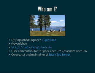 Who am I?
Distinguished Engineer,
@evanfchan
User and contributor to Spark since 0.9, Cassandra since 0.6
Co-creator and maintainer of
TupleJump
http://velvia.github.io
Spark Job Server
 