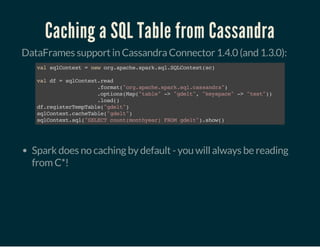 Caching a SQL Table from Cassandra
DataFrames support in Cassandra Connector 1.4.0 (and 1.3.0):
valsqlContext=neworg.apache.spark.sql.SQLContext(sc)
valdf=sqlContext.read
.format("org.apache.spark.sql.cassandra")
.options(Map("table"->"gdelt","keyspace"->"test"))
.load()
df.registerTempTable("gdelt")
sqlContext.cacheTable("gdelt")
sqlContext.sql("SELECTcount(monthyear)FROMgdelt").show()
 
Spark does no caching by default - you will always be reading
from C*!
 