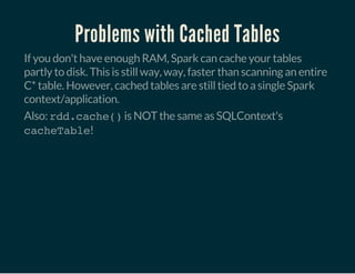 Problems with Cached Tables
If you don't have enough RAM, Spark can cache your tables
partly to disk. This is still way, way, faster than scanning an entire
C* table. However, cached tables are still tied to a single Spark
context/application.
Also: rdd.cache()is NOT the same as SQLContext's
cacheTable!
 