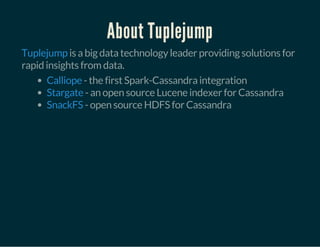 About Tuplejump
is a big data technology leader providing solutions for
rapid insights from data.
Tuplejump
- the first Spark-Cassandra integration
- an open source Lucene indexer for Cassandra
- open source HDFS for Cassandra
Calliope
Stargate
SnackFS
 
