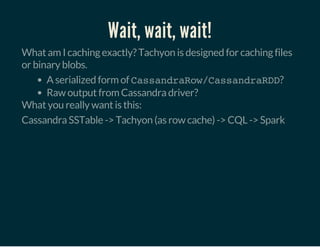 Wait, wait, wait!
What am I caching exactly? Tachyon is designed for caching files
or binary blobs.
A serialized form of CassandraRow/CassandraRDD?
Raw output from Cassandra driver?
What you really want is this:
Cassandra SSTable -> Tachyon (as row cache) -> CQL -> Spark
 