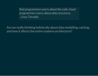 Bad programmers worry about the code. Good
programmers worry about data structures.
- Linus Torvalds
 
Are we really thinking holistically about data modelling, caching,
and how it affects the entire systems architecture?
 