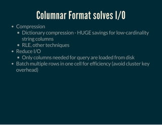 Columnar Format solves I/O
Compression
Dictionary compression - HUGE savings for low-cardinality
string columns
RLE, other techniques
Reduce I/O
Only columns needed for query are loaded from disk
Batch multiple rows in one cell for efficiency (avoid cluster key
overhead)
 