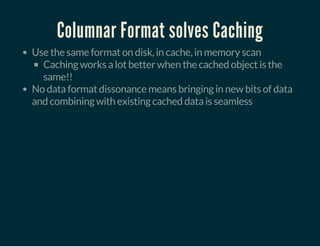 Columnar Format solves Caching
Use the same format on disk, in cache, in memory scan
Caching works a lot better when the cached object is the
same!!
No data format dissonance means bringing in new bits of data
and combining with existing cached data is seamless
 