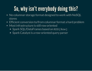 So, why isn't everybody doing this?
No columnar storage format designed to work with NoSQL
stores
Efficient conversion to/from columnar format a hard problem
Most infrastructure is still row oriented
Spark SQL/DataFrames based on RDD[Row]
Spark Catalyst is a row-oriented query parser
 