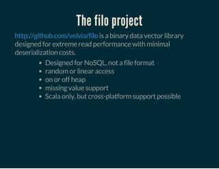 The filo project
is a binary data vector library
designed for extreme read performance with minimal
deserialization costs.
http://github.com/velvia/filo
Designed for NoSQL, not a file format
random or linear access
on or off heap
missing value support
Scala only, but cross-platform support possible
 