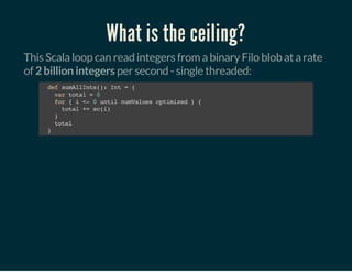 What is the ceiling?
This Scala loop can read integers from a binary Filo blob at a rate
of 2 billion integers per second - single threaded:
defsumAllInts():Int={
vartotal=0
for{i<-0untilnumValuesoptimized}{
total+=sc(i)
}
total
}
 
