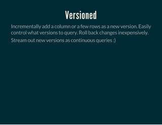 Versioned
Incrementally add a column or a few rows as a new version. Easily
control what versions to query. Roll back changes inexpensively.
Stream out new versions as continuous queries :)
 