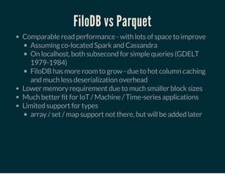 FiloDB vs Parquet
Comparable read performance - with lots of space to improve
Assuming co-located Spark and Cassandra
On localhost, both subsecond for simple queries (GDELT
1979-1984)
FiloDB has more room to grow - due to hot column caching
and much less deserialization overhead
Lower memory requirement due to much smaller block sizes
Much better fit for IoT / Machine / Time-series applications
Limited support for types
array / set / map support not there, but will be added later
 