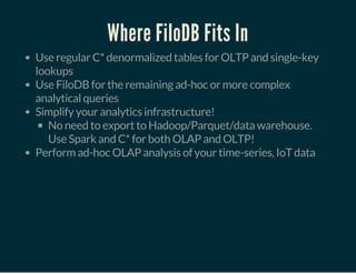 Where FiloDB Fits In
Use regular C* denormalized tables for OLTP and single-key
lookups
Use FiloDB for the remaining ad-hoc or more complex
analytical queries
Simplify your analytics infrastructure!
No need to export to Hadoop/Parquet/data warehouse.
Use Spark and C* for both OLAP and OLTP!
Perform ad-hoc OLAP analysis of your time-series, IoT data
 