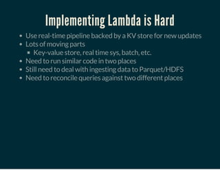 Implementing Lambda is Hard
Use real-time pipeline backed by a KV store for new updates
Lots of moving parts
Key-value store, real time sys, batch, etc.
Need to run similar code in two places
Still need to deal with ingesting data to Parquet/HDFS
Need to reconcile queries against two different places
 