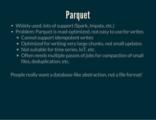 Parquet
Widely used, lots of support (Spark, Impala, etc.)
Problem: Parquet is read-optimized, not easy to use for writes
Cannot support idempotent writes
Optimized for writing very large chunks, not small updates
Not suitable for time series, IoT, etc.
Often needs multiple passes of jobs for compaction of small
files, deduplication, etc.
 
People really want a database-like abstraction, not a file format!
 