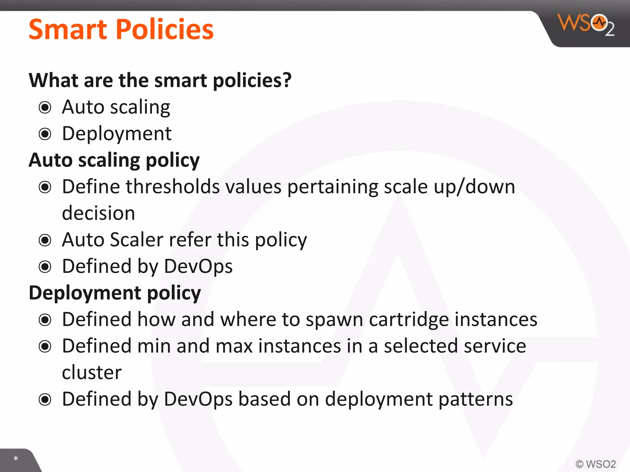 *
What are the smart policies?
๏ Auto scaling
๏ Deployment
Auto scaling policy
๏ Define thresholds values pertaining scale up/down
decision
๏ Auto Scaler refer this policy
๏ Defined by DevOps
Deployment policy
๏ Defined how and where to spawn cartridge instances
๏ Defined min and max instances in a selected service
cluster
๏ Defined by DevOps based on deployment patterns
Smart Policies
 