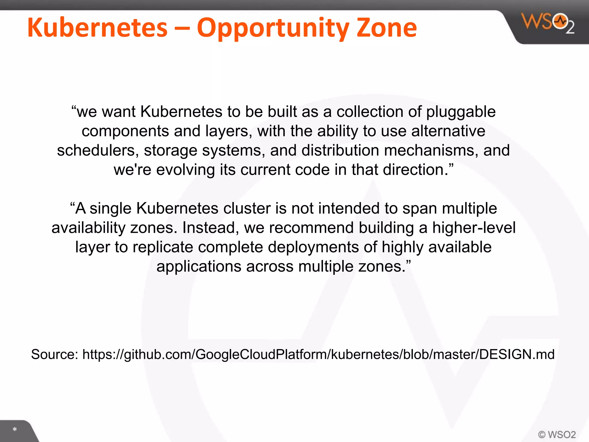 *
Kubernetes – Opportunity Zone
Source: https://github.com/GoogleCloudPlatform/kubernetes/blob/master/DESIGN.md
“we want Kubernetes to be built as a collection of pluggable
components and layers, with the ability to use alternative
schedulers, storage systems, and distribution mechanisms, and
we're evolving its current code in that direction.”
“A single Kubernetes cluster is not intended to span multiple
availability zones. Instead, we recommend building a higher-level
layer to replicate complete deployments of highly available
applications across multiple zones.”
 
