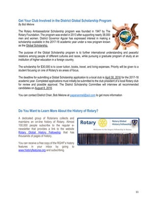 11
Get Your Club Involved in the District Global Scholarship Program
By Bob Melone
The Rotary Ambassadorial Scholarship program was founded in 1947 by The
Rotary Foundation. The program was ended in 2013 after supporting nearly 38,000
men and women. District Governor Aguiar has expressed interest in making a
scholarship available in the 2017-18 academic year under a new program known
as the Global Scholarship.
The purpose of the Global Scholarship program is to further international understanding and peaceful
relations among people of different cultures and races, while pursuing a graduate program of study at an
institution of higher education in a foreign country.
The scholarship for $30,000 is to cover tuition, books, travel, and living expenses. Priority will be given to a
student focusing on one of Rotary's six areas of focus.
The deadline for submitting a Global Scholarship application to a local club is April 30, 2016 for the 2017-18
academic year. Completed applications must initially be submitted to the club president of a local Rotary club
for review and possible approval. The District Scholarship Committee will interview all recommended
candidates on August 8, 2016.
You can contact District Chair, Bob Melone at papananmel@aol.com to get more information
Do You Want to Learn More About the History of Rotary?
A dedicated group of Rotarians collects and
maintains an on-line history of Rotary. Almost
100,000 people subscribe to the regular e-
newsletter that provides a link to the website
Rotary Global History Fellowship that has
thousands of pages of history.
You can receive a free copy of the RGHF's history
features in your inbox by going to
www.historyfeatures.org and subscribing.
 