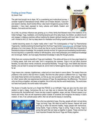 12
Finding an Inner Peace
By Kailash Patel
The path that brought me to Apex, NC is a wandering and multicultural journey. I
consider myself an international nomad. While I am of Indian descent, I was born
and raised in Zambia, South Central Africa. I also lived in England to pursue further
education. I have been exposed to many cultures and beliefs, Eastern and
Western, first world and third world.
As a child, my primary influence was growing up in a Hindu family that followed most of the traditions of my
Indian heritage. Yoga, meditation, and chanting became part of my daily rituals. As children, we attend church
and engage in religious practices without realizing the deeper spiritual meaning until much later. It was not
until I moved to the U.S. that my deep desire for meditation and finding myself accelerated.
I started becoming aware of a higher reality when I read "The Autobiography of Yogi" by Paramahansa
Yogananda. I started practicing the teachings from the Kriya Yoga Center (www.kriya.org), and began having
glimpses of an inner peace. My Guru would say that an ounce of practice is worth more than thousands of
theoretical scripture knowledge. He constantly reminds me that, for a genuine and everlasting transformation,
the tool required is a systematic method of self-discipline, since mere philosophy and intellectual knowledge
are not enough. Rather, we must apply theoretical knowledge in daily life through practice.
While there are numerous benefits of Yoga and meditation. This article will focus on to how yoga helped me
in finding peace, both inner and outer, and in recognizing the oneness. Yoga is not just about physical
flexibility, but also about mental, emotional, and spiritual flexibility. Through Yoga, inner beliefs also become
flexible, one can learn to accept and respect all, and to hold no hatred against anyone, but instead have love
for all.
Yoga means one, oneness, togetherness, united and an inner desire to serve others. The reason there are
problems in the world is that we think in duality. We think the other person is different from us. Yoga helps
one break these barriers and boundaries, so that as you love yourself you also love other people. There is
no “other” person after one experiences the oneness of Yoga, No separateness, No differences. This kind of
unity can bring us together, and keep us together; this is the unity that the world needs today. The world does
not need more pieces; the world needs more peace.
The illusion of duality has led us to forget that PEACE is our birthright. Yoga can give one the vision and
wisdom to lead a happy, harmonious life as it can help one to become their perfect self. We lose that
harmonious life, that perfect self, if even one day is spent in agitation, anger, and war. If there is peace in our
hearts and minds, then we will experience peace outside of ourselves and recognize the beauty in God’s
creation. In fact, if we cultivate peace within, then we will see the beauty in everything.
This is the true potential of yoga. One day, people will start, not just doing
Yoga, but living Yoga. We need not wait for heaven. Heaven will come
and hug us when we become healthy, happy people with harmonious,
loving hearts. Yoga is sharing. Yoga is caring. Yoga is loving. Yoga is
giving that spirit that can keep us together in peace. These common but
most important threads that bound Yoga and Rotary together.
 