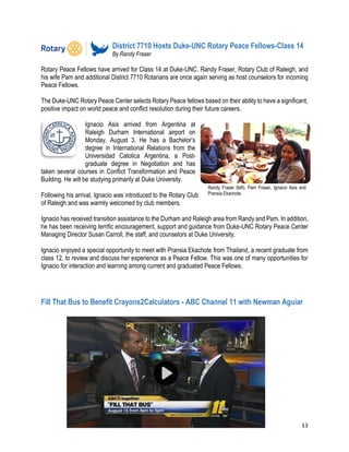 13
District 7710 Hosts Duke-UNC Rotary Peace Fellows-Class 14
By Randy Fraser
Rotary Peace Fellows have arrived for Class 14 at Duke-UNC. Randy Fraser, Rotary Club of Raleigh, and
his wife Pam and additional District 7710 Rotarians are once again serving as host counselors for incoming
Peace Fellows.
The Duke-UNC Rotary Peace Center selects Rotary Peace fellows based on their ability to have a significant,
positive impact on world peace and conflict resolution during their future careers.
Ignacio Asis arrived from Argentina at
Raleigh Durham International airport on
Monday, August 3. He has a Bachelor’s
degree in International Relations from the
Universidad Catolica Argentina, a Post-
graduate degree in Negotiation and has
taken several courses in Conflict Transformation and Peace
Building. He will be studying primarily at Duke University.
Following his arrival, Ignacio was introduced to the Rotary Club
of Raleigh and was warmly welcomed by club members.
Ignacio has received transition assistance to the Durham and Raleigh area from Randy and Pam. In addition,
he has been receiving terrific encouragement, support and guidance from Duke-UNC Rotary Peace Center
Managing Director Susan Carroll, the staff, and counselors at Duke University.
Ignacio enjoyed a special opportunity to meet with Pransia Ekachote from Thailand, a recent graduate from
class 12, to review and discuss her experience as a Peace Fellow. This was one of many opportunities for
Ignacio for interaction and learning among current and graduated Peace Fellows.
Fill That Bus to Benefit Crayons2Calculators - ABC Channel 11 with Newman Aguiar
Randy Fraser (left), Pam Fraser, Ignacio Asis and
Pransia Ekachote.
 