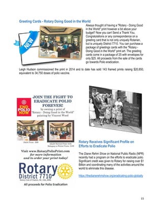 15
Greeting Cards - Rotary Doing Good in the World
Always thought of having a "Rotary - Doing Good
in the World" print however a bit above your
budget? Now you can! Send a Thank You,
Congratulations or any correspondence on a
greeting card that is not only uniquely Rotarian,
but is uniquely District 7710. You can purchase a
package of greetings cards with the "Rotary -
Doing Good in the World" print art. The greeting
cards come in a package of 25 with envelopes for
only $25. All proceeds from the sale of the cards
go towards Polio eradication.
Leigh Hudson commissioned the print in 2014 and to date has sold 143 framed prints raising $20,850,
equivalent to 34,750 doses of polio vaccine.
Join the Fight to Eradicate Polio Forever
Rotary Receives Significant Profile on
Efforts to Eradicate Polio
The Diane Rehm Show on National Public Radio (NPR)
recently had a program on the efforts to eradicate polio.
Significant credit was given to Rotary for raising over $1
Billion and coordinating many of the activities around the
world to eliminate this disease.
https://thedianerehmshow.org/eradicating-polio-globally
 