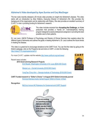 16
Alzheimer's Video developed by Apex Sunrise and Cary MacGregor
The two clubs recently released a 25 minute video provides an insight into Alzheimer's disease. The video
starts with an introduction by Alice Watkins, Executive Director of Alzheimer's NC. She provides the
background of the organization and its relationship with Rotary. She also provides an excellent summary of
C.A.R.T.'s role in providing funding for Alzheimer's research.
The video includes excerpts from Accepting the Challenge, an Alznc
production that provides a "hands on", multi-disciplinary training
program designed to assist professional caregivers in providing the best
possible care to their patients.
Dr. Len Lecci, UNCW Professor of Psychology and Director of Clinical Services then explains about the
different types of dementia and outlines the goals in treating Alzheimer’s. Dr. Lecci outlines the future trends
in treating the disease.
The video is a great tool to encourage donations to the CART Fund. You can find the video by going to the
District webpage, click on the Programs tab and click on CART, or click the following:
http://rotary7710.org/programs/cart-3/
For more C.A.R.T. updates visit the website http://www.cartfund.org/cart/news/
Recent news includes:
2015 Grant winning Research Projects
Erik Musiek, Washington University in St. Louis ($250,000 Grant)
Wenjie Luo – Cornell University ($100,000 Grant)
YongTae (Tony) Kim – Georgia Institute of Technology ($100,000 Grant)
CART Funded research is “Editor’s Choice” in August 2015 Oxford University journal
Koronyo-Hamaoui study named August ’Editor’s Choice’ in Brain
Recognition
McCrory honors NC Rotarians for Centennial and CART Support
 