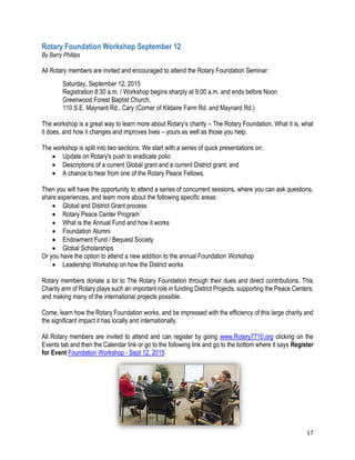 17
Rotary Foundation Workshop September 12
By Barry Phillips
All Rotary members are invited and encouraged to attend the Rotary Foundation Seminar:
Saturday, September 12, 2015
Registration 8:30 a.m. / Workshop begins sharply at 9:00 a.m. and ends before Noon
Greenwood Forest Baptist Church,
110 S.E. Maynard Rd., Cary (Corner of Kildaire Farm Rd. and Maynard Rd.)
The workshop is a great way to learn more about Rotary’s charity – The Rotary Foundation. What it is, what
it does, and how it changes and improves lives – yours as well as those you help.
The workshop is split into two sections. We start with a series of quick presentations on:
 Update on Rotary's push to eradicate polio
 Descriptions of a current Global grant and a current District grant; and
 A chance to hear from one of the Rotary Peace Fellows.
Then you will have the opportunity to attend a series of concurrent sessions, where you can ask questions,
share experiences, and learn more about the following specific areas:
 Global and District Grant process
 Rotary Peace Center Program
 What is the Annual Fund and how it works
 Foundation Alumni
 Endowment Fund / Bequest Society
 Global Scholarships
Or you have the option to attend a new addition to the annual Foundation Workshop
 Leadership Workshop on how the District works
Rotary members donate a lot to The Rotary Foundation through their dues and direct contributions. This
Charity arm of Rotary plays such an important role in funding District Projects, supporting the Peace Centers,
and making many of the international projects possible.
Come, learn how the Rotary Foundation works, and be impressed with the efficiency of this large charity and
the significant impact it has locally and internationally.
All Rotary members are invited to attend and can register by going www.Rotary7710.org clicking on the
Events tab and then the Calendar link or go to the following link and go to the bottom where it says Register
for Event Foundation Workshop - Sept 12, 2015
 