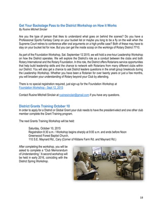 18
Get Your Backstage Pass to the District Workshop on How it Works
By Rusine Mitchell Sinclair
Are you the type of person that likes to understand what goes on behind the scenes? Do you have a
Professional Sports Fantasy Camp on your bucket list or maybe you long to be a fly on the wall when the
Supreme Court retires to conference after oral arguments on a high profile case? Both of these may have to
stay on your bucket list for now. But you can get the inside scoop on the workings of Rotary District 7710.
As part of the Foundation Workshop, Sat. September 12 2015, we will hold a one-hour Leadership Workshop
on how the District operates. We will explore the District’s role as a conduit between the clubs and both
Rotary International and the Rotary Foundation. In this role, the District offers Rotarians service opportunities
that help build leadership skills and the chance to network with Rotarians from many different clubs within
our District. You will also get a chance to ask District leaders questions in the small group breakouts during
the Leadership Workshop. Whether you have been a Rotarian for over twenty years or just a few months,
you will broaden your understanding of Rotary beyond your Club by attending.
There is no special registration required, just sign-up for the Foundation Workshop at
Foundation Workshop - Sept 12, 2015
Contact Rusine Mitchell Sinclair at rusinesinclair@gmail.com if you have any questions.
District Grants Training October 10
In order to apply for a District or Global Grant your club needs to have the president-elect and one other club
member complete the Grant Training program.
The next Grants Training Workshop will be held:
Saturday, October 10, 2015
Registration 8:30 a.m. / Workshop begins sharply at 9:00 a.m. and ends before Noon
Greenwood Forest Baptist Church,
110 S.E. Maynard Rd., Cary (Corner of Kildaire Farm Rd. and Maynard Rd.)
After completing the workshop, you will be
asked to complete a “Club Memorandum
of Understanding.” A second workshop will
be held in early 2016, coinciding with the
District Spring Workshop.
 
