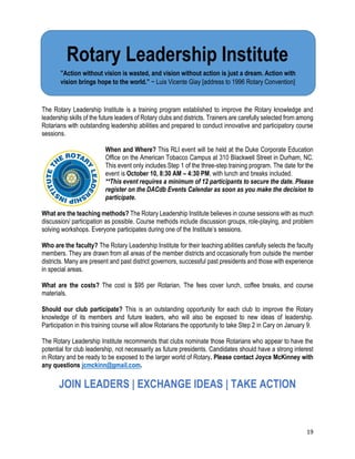 19
Rotary Leadership Institute
The Rotary Leadership Institute is a training program established to improve the Rotary knowledge and
leadership skills of the future leaders of Rotary clubs and districts. Trainers are carefully selected from among
Rotarians with outstanding leadership abilities and prepared to conduct innovative and participatory course
sessions.
When and Where? This RLI event will be held at the Duke Corporate Education
Office on the American Tobacco Campus at 310 Blackwell Street in Durham, NC.
This event only includes Step 1 of the three-step training program. The date for the
event is October 10, 8:30 AM – 4:30 PM, with lunch and breaks included.
**This event requires a minimum of 12 participants to secure the date. Please
register on the DACdb Events Calendar as soon as you make the decision to
participate.
What are the teaching methods? The Rotary Leadership Institute believes in course sessions with as much
discussion/ participation as possible. Course methods include discussion groups, role-playing, and problem
solving workshops. Everyone participates during one of the Institute’s sessions.
Who are the faculty? The Rotary Leadership Institute for their teaching abilities carefully selects the faculty
members. They are drawn from all areas of the member districts and occasionally from outside the member
districts. Many are present and past district governors, successful past presidents and those with experience
in special areas.
What are the costs? The cost is $95 per Rotarian. The fees cover lunch, coffee breaks, and course
materials.
Should our club participate? This is an outstanding opportunity for each club to improve the Rotary
knowledge of its members and future leaders, who will also be exposed to new ideas of leadership.
Participation in this training course will allow Rotarians the opportunity to take Step 2 in Cary on January 9.
The Rotary Leadership Institute recommends that clubs nominate those Rotarians who appear to have the
potential for club leadership, not necessarily as future presidents. Candidates should have a strong interest
in Rotary and be ready to be exposed to the larger world of Rotary. Please contact Joyce McKinney with
any questions jcmckinn@gmail.com.
JOIN LEADERS | EXCHANGE IDEAS | TAKE ACTION
Rotary Leadership Institute
”Action without vision is wasted, and vision without action is just a dream. Action with
vision brings hope to the world.” ~ Luis Vicente Giay [address to 1996 Rotary Convention]
 