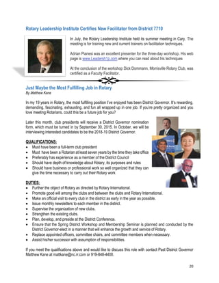 20
Rotary Leadership Institute Certifies New Facilitator from District 7710
In July, the Rotary Leadership Institute held its summer meeting in Cary. The
meeting is for training new and current trainers on facilitation techniques.
Adrian Pianesi was an excellent presenter for the three-day workshop. His web
page is www.Leadersh1p.com where you can read about his techniques
At the conclusion of the workshop Dick Dommann, Morrisville Rotary Club, was
certified as a Faculty Facilitator.
Just Maybe the Most Fulfilling Job in Rotary
By Matthew Kane
In my 19 years in Rotary, the most fulfilling position I’ve enjoyed has been District Governor. It’s rewarding,
demanding, fascinating, exhausting, and fun all wrapped up in one job. If you’re pretty organized and you
love meeting Rotarians, could this be a future job for you?
Later this month, club presidents will receive a District Governor nomination
form, which must be turned in by September 30, 2015. In October, we will be
interviewing interested candidates to be the 2018-19 District Governor.
QUALIFICATIONS:
 Must have been a full-term club president
 Must have been a Rotarian at least seven years by the time they take office
 Preferably has experience as a member of the District Council
 Should have depth of knowledge about Rotary, its purposes and rules
 Should have business or professional work so well organized that they can
give the time necessary to carry out their Rotary work
DUTIES:
 Further the object of Rotary as directed by Rotary International.
 Promote good will among the clubs and between the clubs and Rotary International.
 Make an official visit to every club in the district as early in the year as possible.
 Issue monthly newsletters to each member in the district.
 Supervise the organization of new clubs.
 Strengthen the existing clubs.
 Plan, develop, and preside at the District Conference.
 Ensure that the Spring District Workshop and Membership Seminar is planned and conducted by the
District Governor-elect in a manner that will enhance the growth and service of Rotary.
 Replace appointed officers, committee chairs, and committee members when necessary.
 Assist his/her successor with assumption of responsibilities.
If you meet the qualifications above and would like to discuss this role with contact Past District Governor
Matthew Kane at mattkane@nc.rr.com or 919-848-4400.
 