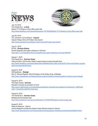 21
Rotary in The News
July 18, 2015
The Herald Sun - e-Club
District 7710 Rotary e-Club offers open talk
http://www.heraldsun.com/news/showcase/x110779399/District-7710-Rotary-e-Club-offers-open-talk
July 28, 2015
The Johnston County Report - Clayton
Clayton Rotary Wins 2015 Best Club Award
http://www.jocoreport.com/clayton-rotary-wins-2015-best-club-award/
July 31, 2015
WTVD - Durham Rotary
School Supplies drive gets underway in Durham
http://abc11.com/education/school-supplies-drive-gets-underway-in-durham/893347
August 1, 2015
The Herald Sun - Durham Clubs
Filling the Bus: Community, Rotary support back-to-school benefit drive
http://www.heraldsun.com/news/showcase/x399480353/FILLING-THE-BUS-Community-Rotary-support-
back-to-school-benefit-drive
August 5, 2015
NCHeadliners - Raleigh
Kirk G. Warner Elected 102nd President of the Rotary Club of Raleigh
http://www.ncheadlines.com/releases/kirk-g-warner-elected-102nd-president-of-rotary-club-of-raleigh
August 6, 2015
The Daily Herald - Durham
Deloatch inducted as president of Club
http://www.rrdailyherald.com/news/features/deloatch-inducted-as-president-of-club/article_2d487ea0-
3c61-11e5-b425-c3d0794137ab.html
August 8, 2015
The Herald Sun - Durham Clubs
Bridging School-Supply Gap
http://www.heraldsun.com/opinion/editorials/x110785025/Bridging-school-supply-gap
August 9, 2015
News & Observer - Garner
Johnny Bagwell and Beverly Adams share Stevens Award in Garner
http://www.newsobserver.com/news/local/community/garner-cleveland-record/article30563616.html
 