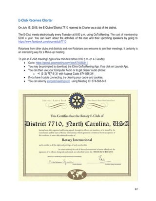 22
E-Club Receives Charter
On July 15, 2015, the E-Club of District 7710 received its Charter as a club of the district.
The E-Club meets electronically every Tuesday at 8:00 p.m. using GoToMeeting. The cost of membership
$200 a year. You can learn about the activities of the club and their upcoming speakers by going to
https://www.facebook.com/rotaryeclub7710
Rotarians from other clubs and districts and non-Rotarians are welcome to join their meetings. It certainly is
an interesting way for a Make-up meeting.
To join an E-club meeting Login a few minutes before 8:00 p.m. on a Tuesday
 Go to https://global.gotomeeting.com/join/674568341
 You may be prompted to download the Citrix GoToMeeting App. If so click on Launch App.
 You can then use your Computer Audio or to get clearer audio phone:
o +1 (312) 757-3131 with Access Code: 674-568-341
 If you have trouble connecting, try clearing your cache and cookies.
 You can also try joingotomeeting.com using Meeting ID: 674-568-341
 