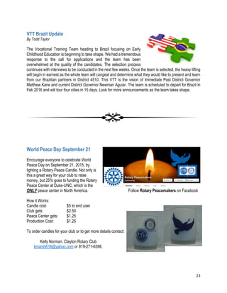 23
VTT Brazil Update
By Todd Taylor
The Vocational Training Team heading to Brazil focusing on Early
Childhood Education is beginning to take shape. We had a tremendous
response to the call for applications and the team has been
overwhelmed at the quality of the candidates. The selection process
continues with interviews to be conducted in the next few weeks. Once the team is selected, the heavy lifting
will begin in earnest as the whole team will congeal and determine what they would like to present and learn
from our Brazilian partners in District 4510. This VTT is the vision of Immediate Past District Governor
Matthew Kane and current District Governor Newman Aguiar. The team is scheduled to depart for Brazil in
Feb 2016 and will tour four cities in 15 days. Look for more announcements as the team takes shape.
World Peace Day September 21
Encourage everyone to celebrate World
Peace Day on September 21, 2015, by
lighting a Rotary Peace Candle. Not only is
this a great way for your club to raise
money, but 25% goes to funding the Rotary
Peace Center at Duke-UNC, which is the
ONLY peace center in North America. Follow Rotary Peacemakers on Facebook
How it Works:
Candle cost: $5 to end user
Club gets: $2.50
Peace Center gets: $1.25
Production Cost: $1.25
To order candles for your club or to get more details contact:
Kelly Norman, Clayton Rotary Club
kmarsh614@yahoo.com or 919-271-6398.
 
