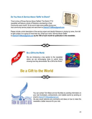 24
Do You Have A Service Above 'Selfie' to Share?
Time to show off those Service Above 'Selfies'! The District 7710
newsletter will feature a photo of Rotarians volunteering in their
Community every month. So be sure to take some selfies during your
next community service project and send them to District7710News@gmail.com
Please include a short description of the service project and identify Rotarians in photos by name, from left
to right (unless it is a group of more than six). Email your club's “Service Above 'Selfie”
to District7710News@gmail.com by the 10th of each month for publication in the newsletter.
Be a Gift to the World
We are introducing a new section to the newsletter
where we are encouraging clubs to submit items
showing how they demonstrate “Be a Gift to the World.”
From the Editors Desk
You can contact Terri Black and Ian Rumbles by sending information on
your club fundraisers, achievements, and notable events by sending an
email to District7710News@gmail.com
We also would welcome any comments and ideas on how to make this
newsletter a better resource for your club.
 