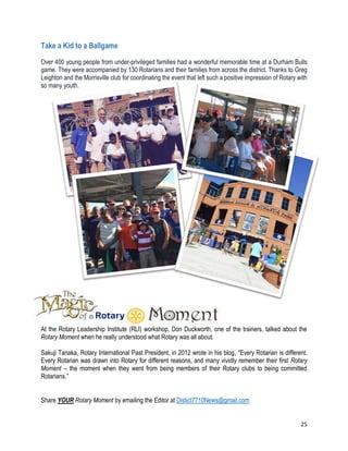 25
Take a Kid to a Ballgame
Over 400 young people from under-privileged families had a wonderful memorable time at a Durham Bulls
game. They were accompanied by 130 Rotarians and their families from across the district. Thanks to Greg
Leighton and the Morrisville club for coordinating the event that left such a positive impression of Rotary with
so many youth.
At the Rotary Leadership Institute (RLI) workshop, Don Duckworth, one of the trainers, talked about the
Rotary Moment when he really understood what Rotary was all about.
Sakuji Tanaka, Rotary International Past President, in 2012 wrote in his blog, “Every Rotarian is different.
Every Rotarian was drawn into Rotary for different reasons, and many vividly remember their first Rotary
Moment – the moment when they went from being members of their Rotary clubs to being committed
Rotarians.”
Share YOUR Rotary Moment by emailing the Editor at Distict7710News@gmail.com
 