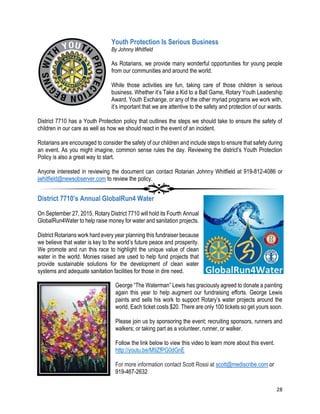 28
Youth Protection Is Serious Business
By Johnny Whitfield
As Rotarians, we provide many wonderful opportunities for young people
from our communities and around the world.
While those activities are fun, taking care of those children is serious
business. Whether it’s Take a Kid to a Ball Game, Rotary Youth Leadership
Award, Youth Exchange, or any of the other myriad programs we work with,
it’s important that we are attentive to the safety and protection of our wards.
District 7710 has a Youth Protection policy that outlines the steps we should take to ensure the safety of
children in our care as well as how we should react in the event of an incident.
Rotarians are encouraged to consider the safety of our children and include steps to ensure that safety during
an event. As you might imagine, common sense rules the day. Reviewing the district’s Youth Protection
Policy is also a great way to start.
Anyone interested in reviewing the document can contact Rotarian Johnny Whitfield at 919-812-4086 or
jwhitfield@newsobserver.com to review the policy.
District 7710’s Annual GlobalRun4 Water
On September 27, 2015, Rotary District 7710 will hold its Fourth Annual
GlobalRun4Water to help raise money for water and sanitation projects.
District Rotarians work hard every year planning this fundraiser because
we believe that water is key to the world’s future peace and prosperity.
We promote and run this race to highlight the unique value of clean
water in the world. Monies raised are used to help fund projects that
provide sustainable solutions for the development of clean water
systems and adequate sanitation facilities for those in dire need.
George “The Waterman” Lewis has graciously agreed to donate a painting
again this year to help augment our fundraising efforts. George Lewis
paints and sells his work to support Rotary’s water projects around the
world. Each ticket costs $20. There are only 100 tickets so get yours soon.
Please join us by sponsoring the event; recruiting sponsors, runners and
walkers; or taking part as a volunteer, runner, or walker.
Follow the link below to view this video to learn more about this event.
http://youtu.be/M9ZfPG0dGnE
For more information contact Scott Rossi at scott@mediscribe.com or
919-467-2632
 
