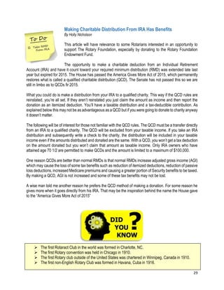 29
Making Charitable Distribution From IRA Has Benefits
By Holly Nicholson
This article will have relevance to some Rotarians interested in an opportunity to
support The Rotary Foundation, especially by donating to the Rotary Foundation
Endowment Fund.
The opportunity to make a charitable deduction from an Individual Retirement
Account (IRA) and have it count toward your required minimum distribution (RMD) was extended late last
year but expired for 2015. The House has passed the America Gives More Act of 2015, which permanently
restores what is called a qualified charitable distribution (QCD). The Senate has not passed this so we are
still in limbo as to QCDs fir 2015.
What you could do is make a distribution from your IRA to a qualified charity. This way if the QCD rules are
reinstated, you’re all set. If they aren’t reinstated you just claim the amount as income and then report the
donation as an itemized deduction. You’ll have a taxable distribution and a tax-deductible contribution. As
explained below this may not be as advantageous as a QCD but if you were going to donate to charity anyway
it doesn’t matter.
The following will be of interest for those not familiar with the QCD rules. The QCD must be a transfer directly
from an IRA to a qualified charity. The QCD will be excluded from your taxable income. If you take an IRA
distribution and subsequently write a check to the charity, the distribution will be included in your taxable
income even if the amounts distributed and donated are the same. With a QCD, you won’t get a tax deduction
on the amount donated but you won’t claim that amount as taxable income. Only IRA owners who have
attained age 70 1/2 are permitted to make QCDs and the amount is limited to a maximum of $100,000.
One reason QCDs are better than normal RMDs is that normal RMDs increase adjusted gross income (AGI)
which may cause the loss of some tax benefits such as reduction of itemized deductions, reduction of passive
loss deductions, increased Medicare premiums and causing a greater portion of Security benefits to be taxed.
By making a QCD, AGI is not increased and some of these tax benefits may not be lost.
A wise man told me another reason he prefers the QCD method of making a donation. For some reason he
gives more when it goes directly from his IRA. That may be the inspiration behind the name the House gave
to the “America Gives More Act of 2015”
 The first Rotaract Club in the world was formed in Charlotte, NC.
 The first Rotary convention was held in Chicago in 1910.
 The first Rotary club outside of the United States was chartered in Winnipeg, Canada in 1910.
 The first non-English Rotary Club was formed in Havana, Cuba in 1916.
 