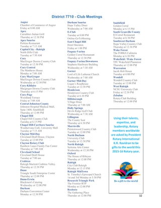 32
Durham Sunrise
Hope Valley Diner
Wednesday at 7:00 AM
E-Club
Tuesday at 8:00 PM
Online-GoToMeeting
East Chapel Hill
Hotel Sheraton
Friday at 1:00 PM
Fuquay-Varina
Golden Corral Restaurant
Thursday at 12:30 PM
Fuquay-Varina Downtown
Stephens Hardware Building
Wednesday at 7:30 AM
Garner
Lord of Life Lutheran Church
Wednesday at 7:00 AM
Garner Mid-Day
Logan’s Roadhouse
Tuesday at 12:30 PM
Henderson
Henderson Country Club
Tuesday at 6:30 PM
Hillsborough
Village Diner
Thursday at 7:00 AM
Holly Springs
Devils Ridge Golf Club
Wednesday at 7:30 AM
Lillington
The County Seat
Thursday at 6:30 PM
Morrisville
Prestonwood Country Club
Tuesday at 12:00 PM
North Durham
University Club
Tuesday at 12:30 PM
North Raleigh
Sertoma Arts Center
Wednesday at 12:30 PM
Oxford
The House of Ribeyes
Thursday at 12:00 PM
Raleigh
City Club Raleigh
Monday at 12:15 PM
Raleigh MidTown
St. Timothy's Episcopal Church
1st and 3rd Monday at 5:30 PM
Research Triangle Park
The Frontier-RTP
Monday at 12:00 PM
Roxboro
The Gathering Place
Thursday at 12:00 PM
Smithfield
Golden Corral
Monday at 6:15 PM
South Granville County
El Corral Restaurant
Tuesday at 6:30 PM
Southwest Durham
Hope Valley Country Club
Thursday at 12:30 PM
Wake Forest
The FORKS Cafeteria
Monday at 6:30 PM
Wakefield / Wake Forest
TPC Wakefield Plantation
Thursday at 12:00 PM
Warrenton
Jacob Holt House
Tuesday at 6:00 PM
Wendell
Wendell Country Club
Tuesday at 12:00 PM
West Raleigh
NCSU University Club
Friday at 12:30 PM
Zebulon
Rotary/Club Building
Thursday at 12:00 PM
Angier
Chamber of Commerce of Angier
Friday at 8:00 AM
Apex
Carrabba's Italian Grill
Thursday at 12:30 PM
Apex Sunrise
Perkins Restaurant
Tuesday at 7:15 AM
Capital City - Raleigh
North Hills Club
Tuesday at 7:30 AM
Cary
MacGregor Downs Country Club
Tuesday at 12:30 PM
Cary Central
The Matthews House
Monday at 7:00 AM
Cary MacGregor
MacGregor Downs Country Club
Wednesday at 12:30 PM
Cary-Kildaire
Macgregor Downs Country Club
Thursday at 6:15 PM
Cary-Page
Woodland Terrace
Friday at 7:00 AM
Central Johnston County
Johnston Hospital Medical Mall,
Suite 1404, Smithfield
Thursday at 12:00 PM
Chapel Hill
Chapel Hill Country Club
Tuesday at 6:15 PM
Chapel Hill-Carrboro Sunrise
Weathervane Café, University Mall
Tuesday at 7:15 AM
Clayton Mid-Day
Cleveland Draft House, Clayton
Tuesday at 12:00 PM
Clayton Rotary Club
Rainbow Lanes Family Fun Center
Thursday at 7:00 AM
Cleveland School
Cleveland Draft House
Tuesday at 7:00 am
Crabtree
Raleigh Marriott Crabtree Valley
Thursday at 12:30 PM
Dunn
Triangle South Enterprise Center
Thursday at 12:00 PM
Dunn-Erwin
Blackmon's Catering
Wednesday at 12:00 PM
Durham
Durham Convention Center
Monday at 12:30 PM
District 7710 - Club Meetings
Using their talents,
expertise, and
leadership, Rotary
members worldwide
are asked by President
Rotary International
K.R. Ravidran to be
gifts to the world this
2015-16 Rotary year.
 