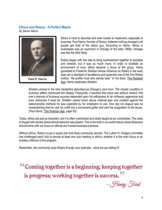 4
Ethics and Rotary - A Perfect Match
By Steven Nelson
Ethics is hard to describe and even harder to implement, especially in
business. Paul Harris, founder of Rotary, believed nothing changed until
people got tired of the status quo. According to Harris, ‘ethics in
businesses was an oxymoron in Chicago of the early 1900s. Chicago
was like the Wild West.
Rotary began with the idea to bring businessmen together to socialize
and network, but it was so much more. In order to facilitate an
environment of trust, ethics became a focus of the group. Harris
gravitated to Frederick Sheldon whose influence on Rotary in the early
days set a standard of excellence and spawned one of the first Rotary
mottos, “He profits most who serves best.” In his book, This Rotarian
Age, Harris celebrates Sheldon:
Sheldon arrived in the time heretofore described as Chicago’s zero hour. The chaotic condition in
business affairs impressed him deeply. Frequently, it seemed that virtue was without reward; that
one’s chances of business success depended upon his willingness to be ruthlessly aggressive and
even dishonest if need be. Sheldon valued honor above material gain and revolted against the
salesmanship methods he was expected by his employers to use. One day his disgust was so
overwhelming that he cast his outfit into a convenient gutter and sent his resignation to the house.
(Paul Harris, This Rotarian Age, page 95)
Today, ethics are just as important, but it is often overlooked and rarely taught at our universities. The news
is fraught with stories where ethical behavior was absent. This is the time in our world history where Rotarians
should shine with our focus on ethical and honest business practices.
Without ethics, Rotary is just a social club that does community service. The Luther H. Hodges committee
has challenged each club to devote at least one club meeting to ethics, whether it is the main focus or an
ancillary offshoot of the program.
Remember, the community sees Rotary through your example…what are you telling it?
 