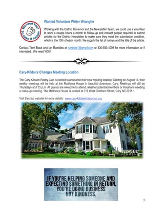 7
Wanted Volunteer Writer Wrangler
Working with the District Governor and the Newsletter Team, we could use a volunteer
to work a couple hours a month to follow-up and contact people required to submit
articles for the District Newsletter to make sure they meet the submission deadline,
which is the 10th of each month. We supply the list of names and the title of the article.
Contact Terri Black and Ian Rumbles at rumbles1@gmail.com or 330-933-4094 for more information or if
interested. We need YOU!
Cary-Kildaire Changes Meeting Location
The Cary-Kildaire Rotary Club is excited to announce their new meeting location. Starting on August 13, their
weekly meetings will be held at the Matthews House in beautiful downtown Cary. Meetings will still be
Thursdays at 6:15 p.m. All guests are welcome to attend, whether potential members or Rotarians needing
a make-up meeting. The Matthews House is located at 317 West Chatham Street, Cary NC 27511.
Visit the club website for more details: www.cary-kildairerotaryclub.org
 
