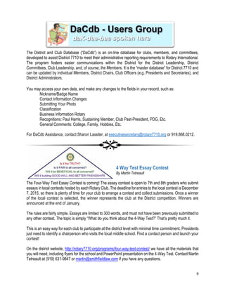 9
The District and Club Database (“DaCdb”) is an on-line database for clubs, members, and committees,
developed to assist District 7710 to meet their administrative reporting requirements to Rotary International.
The program fosters easier communications within the District for the District Leadership, District
Committees, Club Leadership, and, of course, the Members. It is the “master database” for District 7710 and
can be updated by individual Members, District Chairs, Club Officers (e.g. Presidents and Secretaries), and
District Administrators.
DaCdb – Users Group
You may access your own data, and make any changes to the fields in your record, such as:
Nickname/Badge Name
Contact Information Changes
Submitting Your Photo
Classification
Business Information Rotary
Recognitions: Paul Harris, Sustaining Member, Club Past-President, PDG, Etc.
General Comments: College, Family, Hobbies, Etc.
For DaCdb Assistance, contact Sharon Lassiter, at executivesecretary@rotary7710.org or 919.868.0212.
4 Way Test Essay Contest
By Martin Tetreault
The Four-Way Test Essay Contest is coming! The essay contest is open to 7th and 8th graders who submit
essays in local contests hosted by each Rotary Club. The deadline for entries to the local contest is December
7, 2015, so there is plenty of time for your club to arrange a contest and collect submissions. Once a winner
of the local contest is selected, the winner represents the club at the District competition. Winners are
announced at the end of January.
The rules are fairly simple. Essays are limited to 300 words, and must not have been previously submitted to
any other contest. The topic is simply “What do you think about the 4-Way Test?” That’s pretty much it.
This is an easy way for each club to participate at the district level with minimal time commitment. Presidents
just need to identify a chairperson who visits the local middle school. Find a contact person and launch your
contest!
On the district website, http://rotary7710.org/programs/four-way-test-contest/ we have all the materials that
you will need, including flyers for the school and PowerPoint presentation on the 4-Way Test. Contact Martin
Tetreault at (919) 631-9847 or martin@smithfieldlaw.com if you have any questions.
 