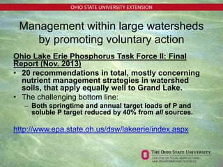 OHIO STATE UNIVERSITY EXTENSION
Management within large watersheds
by promoting voluntary action
Ohio Lake Erie Phosphorus Task Force II: Final
Report (Nov. 2013)
• 20 recommendations in total, mostly concerning
nutrient management strategies in watershed
soils, that apply equally well to Grand Lake.
• The challenging bottom line:
– Both springtime and annual target loads of P and
soluble P target reduced by 40% from all sources.
http://www.epa.state.oh.us/dsw/lakeerie/index.aspx
 