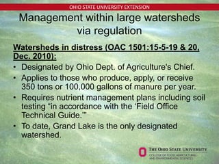 OHIO STATE UNIVERSITY EXTENSION
Management within large watersheds
via regulation
Watersheds in distress (OAC 1501:15-5-19 & 20,
Dec. 2010):
• Designated by Ohio Dept. of Agriculture's Chief.
• Applies to those who produce, apply, or receive
350 tons or 100,000 gallons of manure per year.
• Requires nutrient management plans including soil
testing “in accordance with the ‘Field Office
Technical Guide.’”
• To date, Grand Lake is the only designated
watershed.
 