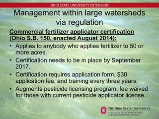 OHIO STATE UNIVERSITY EXTENSION
Management within large watersheds
via regulation
Commercial fertilizer applicator certification
(Ohio S.B. 150, enacted August 2014):
• Applies to anybody who applies fertilizer to 50 or
more acres.
• Certification needs to be in place by September
2017.
• Certification requires application form, $30
application fee, and training every three years.
• Augments pesticide licensing program: fee waived
for those with current pesticide applicator license.
 