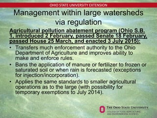 OHIO STATE UNIVERSITY EXTENSION
Management within large watersheds
via regulation
Agricultural pollution abatement program (Ohio S.B.
1, introduced 2 February, passed Senate 18 February,
passed House 25 March, and enacted 3 July 2015):
• Transfers much enforcement authority to the Ohio
Department of Agriculture and improves ability to
make and enforce rules.
• Bans the application of manure or fertilizer to frozen or
saturated soil or when rain is forecasted (exceptions
for injection/incorporation).
• Applies the same standards to smaller agricultural
operations as to the large (with possibility for
temporary exemptions to July 2014).
 