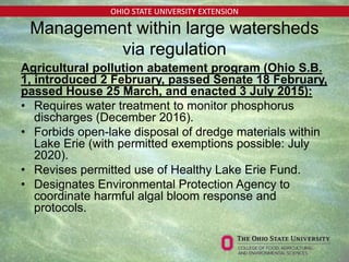 OHIO STATE UNIVERSITY EXTENSION
Management within large watersheds
via regulation
Agricultural pollution abatement program (Ohio S.B.
1, introduced 2 February, passed Senate 18 February,
passed House 25 March, and enacted 3 July 2015):
• Requires water treatment to monitor phosphorus
discharges (December 2016).
• Forbids open-lake disposal of dredge materials within
Lake Erie (with permitted exemptions possible: July
2020).
• Revises permitted use of Healthy Lake Erie Fund.
• Designates Environmental Protection Agency to
coordinate harmful algal bloom response and
protocols.
 