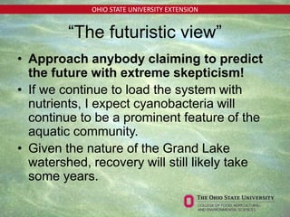 OHIO STATE UNIVERSITY EXTENSION
“The futuristic view”
• Approach anybody claiming to predict
the future with extreme skepticism!
• If we continue to load the system with
nutrients, I expect cyanobacteria will
continue to be a prominent feature of the
aquatic community.
• Given the nature of the Grand Lake
watershed, recovery will still likely take
some years.
 