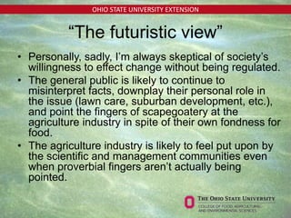 OHIO STATE UNIVERSITY EXTENSION
“The futuristic view”
• Personally, sadly, I’m always skeptical of society’s
willingness to effect change without being regulated.
• The general public is likely to continue to
misinterpret facts, downplay their personal role in
the issue (lawn care, suburban development, etc.),
and point the fingers of scapegoatery at the
agriculture industry in spite of their own fondness for
food.
• The agriculture industry is likely to feel put upon by
the scientific and management communities even
when proverbial fingers aren’t actually being
pointed.
 