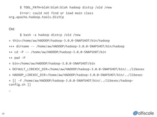 20
! $	
  TOOL_PATH=blah:blah:blah	
  hadoop	
  distcp	
  /old	
  /new	
  
	
   Error:	
  could	
  not	
  find	
  or	
  load	
  main	
  class	
  
org.apache.hadoop.tools.DistCp!
!
Old:!
! $	
  bash	
  -­‐x	
  hadoop	
  distcp	
  /old	
  /new	
  
+	
  this=/home/aw/HADOOP/hadoop-­‐3.0.0-­‐SNAPSHOT/bin/hadoop	
  
+++	
  dirname	
  -­‐-­‐	
  /home/aw/HADOOP/hadoop-­‐3.0.0-­‐SNAPSHOT/bin/hadoop	
  
++	
  cd	
  -­‐P	
  -­‐-­‐	
  /home/aw/HADOOP/hadoop-­‐3.0.0-­‐SNAPSHOT/bin	
  
++	
  pwd	
  -­‐P	
  
+	
  bin=/home/aw/HADOOP/hadoop-­‐3.0.0-­‐SNAPSHOT/bin	
  
+	
  DEFAULT_LIBEXEC_DIR=/home/aw/HADOOP/hadoop-­‐3.0.0-­‐SNAPSHOT/bin/../libexec	
  
+	
  HADOOP_LIBEXEC_DIR=/home/aw/HADOOP/hadoop-­‐3.0.0-­‐SNAPSHOT/bin/../libexec	
  
+	
  [[	
  -­‐f	
  /home/aw/HADOOP/hadoop-­‐3.0.0-­‐SNAPSHOT/bin/../libexec/hadoop-­‐
config.sh	
  ]]	
  
…	
  
!
 