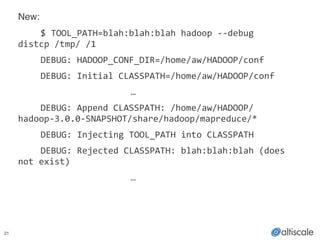 21
New:!
! $	
  TOOL_PATH=blah:blah:blah	
  hadoop	
  -­‐-­‐debug	
  
distcp	
  /tmp/	
  /1	
  
	
   DEBUG:	
  HADOOP_CONF_DIR=/home/aw/HADOOP/conf	
  
	
   DEBUG:	
  Initial	
  CLASSPATH=/home/aw/HADOOP/conf	
  
	
   	
   	
   	
   	
   …	
  
	
   DEBUG:	
  Append	
  CLASSPATH:	
  /home/aw/HADOOP/
hadoop-­‐3.0.0-­‐SNAPSHOT/share/hadoop/mapreduce/*	
  
	
   DEBUG:	
  Injecting	
  TOOL_PATH	
  into	
  CLASSPATH	
  
	
   DEBUG:	
  Rejected	
  CLASSPATH:	
  blah:blah:blah	
  (does	
  
not	
  exist)	
  
	
   	
   	
   	
   	
   …	
  
!
 