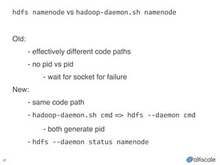 27
hdfs	
  namenode vs hadoop-­‐daemon.sh	
  namenode	
  
!
Old:!!
! - effectively different code paths!
! - no pid vs pid!
! ! - wait for socket for failure!
New:!
! - same code path !
! - hadoop-­‐daemon.sh	
  cmd => hdfs	
  -­‐-­‐daemon	
  cmd !
! ! - both generate pid!
! - hdfs	
  -­‐-­‐daemon	
  status	
  namenode
 