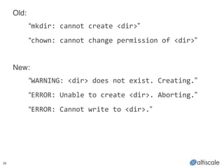 28
Old:!
! “mkdir:	
  cannot	
  create	
  <dir>”!
! “chown:	
  cannot	
  change	
  permission	
  of	
  <dir>”!
! !
New:!
! “WARNING:	
  <dir>	
  does	
  not	
  exist.	
  Creating.”!
! “ERROR:	
  Unable	
  to	
  create	
  <dir>.	
  Aborting.”!
! “ERROR:	
  Cannot	
  write	
  to	
  <dir>.”
 